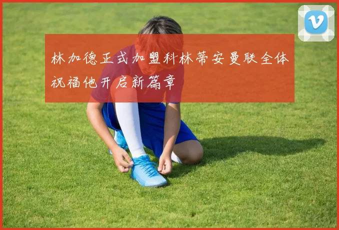 林加德正式加盟科林蒂安曼联全体祝福他开启新篇章