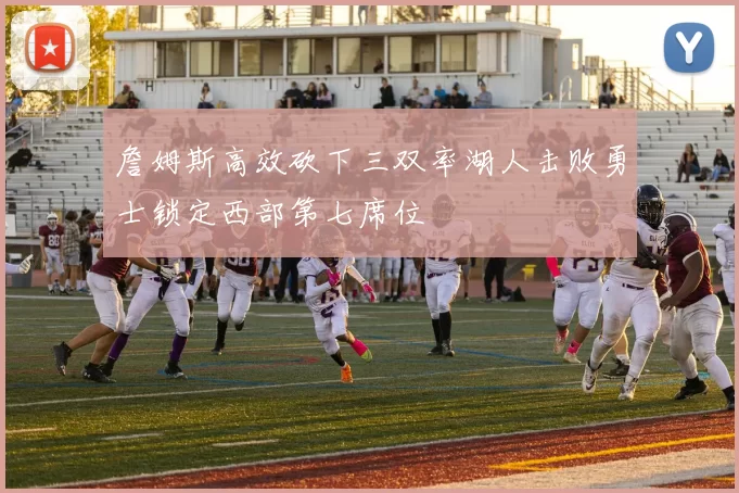 詹姆斯高效砍下三双率湖人击败勇士锁定西部第七席位