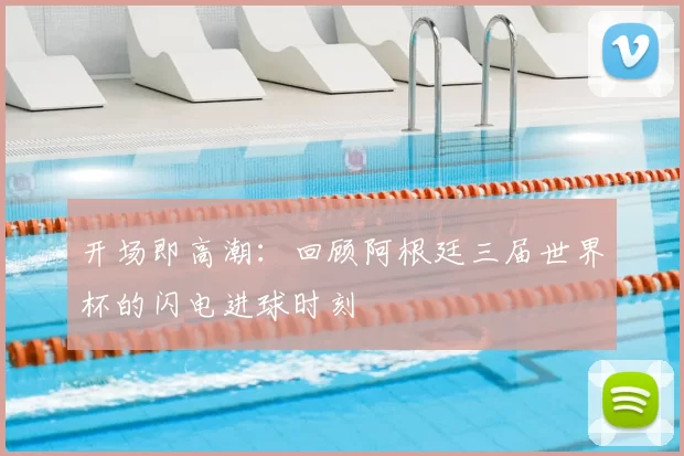 开场即高潮：回顾阿根廷三届世界杯的闪电进球时刻