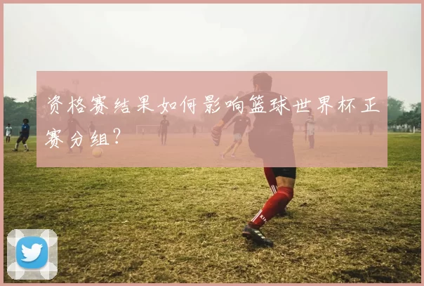 资格赛结果如何影响篮球世界杯正赛分组？